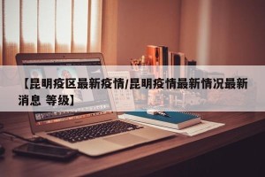 【昆明疫区最新疫情/昆明疫情最新情况最新消息 等级】