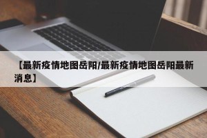 【最新疫情地图岳阳/最新疫情地图岳阳最新消息】