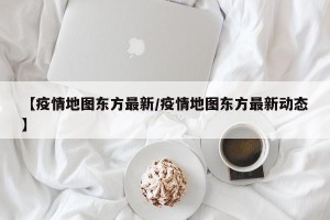 【疫情地图东方最新/疫情地图东方最新动态】