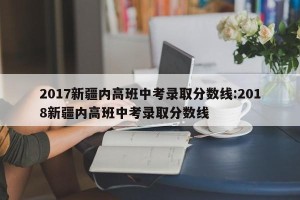 2017新疆内高班中考录取分数线:2018新疆内高班中考录取分数线