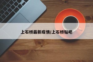 上石桥最新疫情/上石桥贴吧