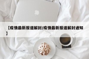 【疫情最新报道解封/疫情最新报道解封通知】