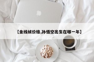 【金线绒价格,孙悟空出生在哪一年】