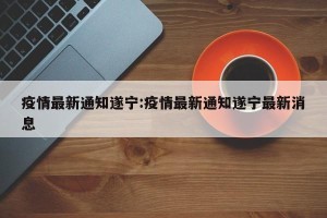 疫情最新通知遂宁:疫情最新通知遂宁最新消息