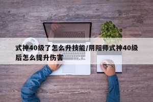 式神40级了怎么升技能/阴阳师式神40级后怎么提升伤害