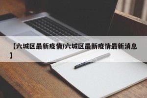 【六城区最新疫情/六城区最新疫情最新消息】