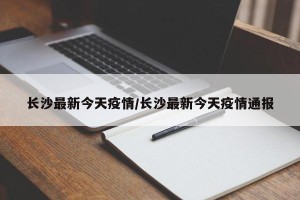 长沙最新今天疫情/长沙最新今天疫情通报
