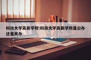 科技大学高新学院:科技大学高新学院是公办还是民办