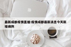 最新成都疫情直播:疫情成都最新消息今天新增病例