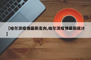 【哈尔滨疫情最新走向,哈尔滨疫情最新统计】