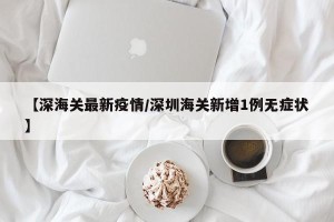 【深海关最新疫情/深圳海关新增1例无症状】