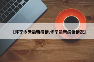 【怀宁今天最新疫情,怀宁最新疫情情况】