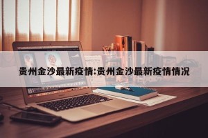 贵州金沙最新疫情:贵州金沙最新疫情情况