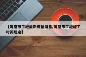【济南市工地最新疫情消息/济南市工地施工时间规定】