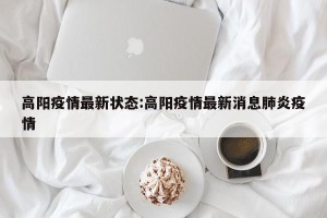 高阳疫情最新状态:高阳疫情最新消息肺炎疫情