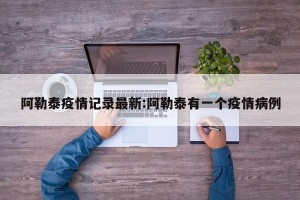 阿勒泰疫情记录最新:阿勒泰有一个疫情病例