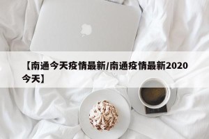 【南通今天疫情最新/南通疫情最新2020今天】
