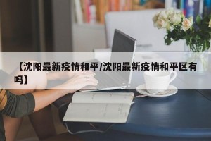 【沈阳最新疫情和平/沈阳最新疫情和平区有吗】