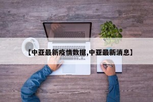【中亚最新疫情数据,中亚最新消息】