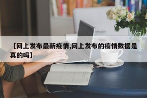 【网上发布最新疫情,网上发布的疫情数据是真的吗】