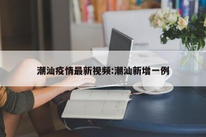 潮汕疫情最新视频:潮汕新增一例
