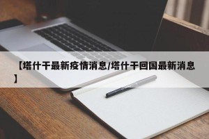 【塔什干最新疫情消息/塔什干回国最新消息】