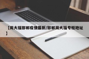 【周大福邯郸疫情最新/邯郸周大福专柜地址】