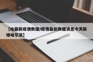 【哈最新疫情数据/疫情最新数据消息今天新增哈尔滨】