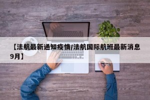 【法航最新通知疫情/法航国际航班最新消息9月】