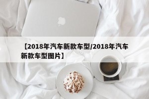 【2018年汽车新款车型/2018年汽车新款车型图片】