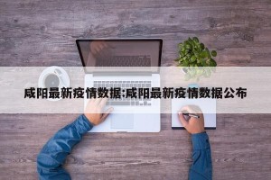 咸阳最新疫情数据:咸阳最新疫情数据公布