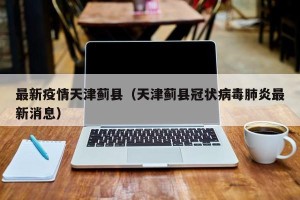 最新疫情天津蓟县（天津蓟县冠状病毒肺炎最新消息）
