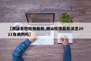 【潮汕各地疫情最新,潮汕疫情最新消息2021有病例吗】