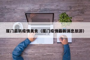 厦门最新疫情美食（厦门疫情最新消息旅游）