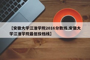 【安徽大学江淮学院2016分数线,安徽大学江淮学院最低投档线】