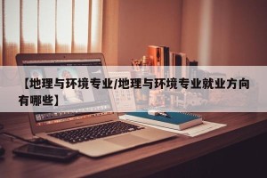 【地理与环境专业/地理与环境专业就业方向有哪些】